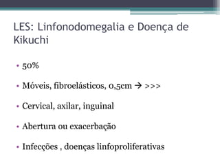 LES: Linfonodomegalia e Doença de
Kikuchi
• 50%

• Móveis, fibroelásticos, 0,5cm  >>>
• Cervical, axilar, inguinal
• Abertura ou exacerbação
• Infecções , doenças linfoproliferativas

 
