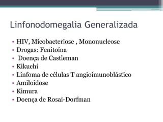 Linfonodomegalia Generalizada
•
•
•
•
•
•
•
•

HIV, Micobacteriose , Mononucleose
Drogas: Fenitoína
Doença de Castleman
Kikuchi
Linfoma de células T angioimunoblástico
Amiloidose
Kimura
Doença de Rosai-Dorfman

 