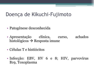 Doença de Kikuchi-Fujimoto
• Patogênese desconhecida

• Apresentação
clínica,
curso,
histológicos  Resposta imune

achados

• Células T e histiócitos
• Infecção: EBV, HV 6 e 8; HIV, parvovírus
B19, Toxoplasma

 
