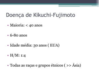 Doença de Kikuchi-Fujimoto
• Maioria: < 40 anos
• 6-80 anos
• Idade média: 30 anos ( EUA)

• H/M: 1:4
• Todas as raças e grupos étnicos ( >> Ásia)

 