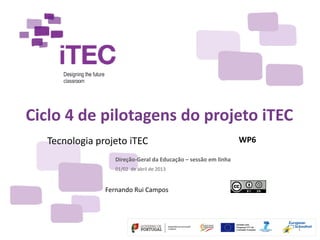Ciclo 4 de pilotagens do projeto iTEC
  Tecnologia projeto iTEC                                       WP6

                  Direção‐Geral da Educação – sessão em linha
                  01/02  de abril de 2013


               Fernando Rui Campos




                                                                      1
 