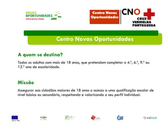 Centro Novas Oportunidades A quem se destina? Todos os adultos com mais de 18 anos, que pretendam completar o 4.º, 6.º, 9.º ou 12.º ano de escolaridade. Missão Assegurar aos cidadãos maiores de 18 anos o acesso a uma qualificação escolar de nível básico ou secundário, respeitando e valorizando o seu perfil individual. Centro Novas Oportunidades CN O 
