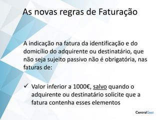 As novas regras de Faturação


A indicação na fatura da identificação e do
domicílio do adquirente ou destinatário, que
não seja sujeito passivo não é obrigatória, nas
faturas de:

 Valor inferior a 1000€, salvo quando o
  adquirente ou destinatário solicite que a
  fatura contenha esses elementos
 