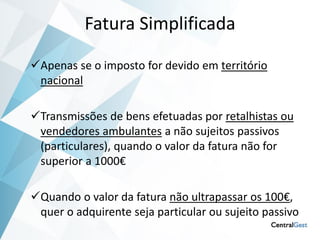 Fatura Simplificada

Apenas se o imposto for devido em território
 nacional

Transmissões de bens efetuadas por retalhistas ou
 vendedores ambulantes a não sujeitos passivos
 (particulares), quando o valor da fatura não for
 superior a 1000€

Quando o valor da fatura não ultrapassar os 100€,
 quer o adquirente seja particular ou sujeito passivo
 