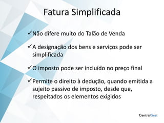 Fatura Simplificada

Não difere muito do Talão de Venda

A designação dos bens e serviços pode ser
 simplificada

O imposto pode ser incluído no preço final

Permite o direito à dedução, quando emitida a
 sujeito passivo de imposto, desde que,
 respeitados os elementos exigidos
 
