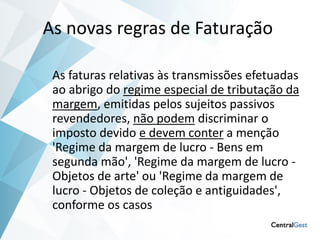 As novas regras de Faturação

 As faturas relativas às transmissões efetuadas
 ao abrigo do regime especial de tributação da
 margem, emitidas pelos sujeitos passivos
 revendedores, não podem discriminar o
 imposto devido e devem conter a menção
 'Regime da margem de lucro - Bens em
 segunda mão', 'Regime da margem de lucro -
 Objetos de arte' ou 'Regime da margem de
 lucro - Objetos de coleção e antiguidades',
 conforme os casos
 