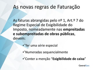 As novas regras de Faturação

As faturas abrangidas pelo nº 1, Art.º 7 do
Regime Especial de Exigibilidade do
Imposto, nomeadamente nas empreitadas
e subempreitadas de obras públicas,
devem:
     Ter uma série especial
     Numeradas sequencialmente
     Conter a menção “Exigibilidade de caixa”
 