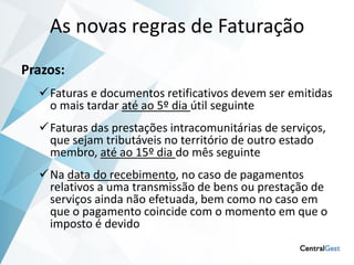 As novas regras de Faturação
Prazos:
  Faturas e documentos retificativos devem ser emitidas
   o mais tardar até ao 5º dia útil seguinte
  Faturas das prestações intracomunitárias de serviços,
   que sejam tributáveis no território de outro estado
   membro, até ao 15º dia do mês seguinte
  Na data do recebimento, no caso de pagamentos
   relativos a uma transmissão de bens ou prestação de
   serviços ainda não efetuada, bem como no caso em
   que o pagamento coincide com o momento em que o
   imposto é devido
 