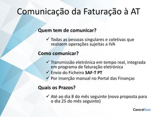 Comunicação da Faturação à AT
    Quem tem de comunicar?
        Todas as pessoas singulares e coletivas que
         realizem operações sujeitas a IVA
    Como comunicar?
        Transmissão eletrónica em tempo real, integrada
         em programa de faturação eletrónica
        Envio do Ficheiro SAF-T PT
        Por inserção manual no Portal das Finanças
    Quais os Prazos?
        Até ao dia 8 do mês seguinte (nova proposta para
         o dia 25 do mês seguinte)
 