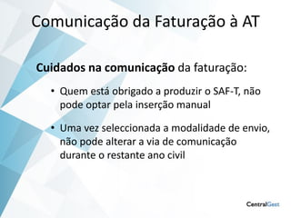 Comunicação da Faturação à AT

Cuidados na comunicação da faturação:
  • Quem está obrigado a produzir o SAF-T, não
    pode optar pela inserção manual

  • Uma vez seleccionada a modalidade de envio,
    não pode alterar a via de comunicação
    durante o restante ano civil
 