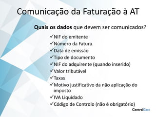 Comunicação da Faturação à AT
    Quais os dados que devem ser comunicados?
         NIF do emitente
         Número da Fatura
         Data de emissão
         Tipo de documento
         NIF do adquirente (quando inserido)
         Valor tributável
         Taxas
         Motivo justificativo da não aplicação do
          imposto
         IVA Liquidado
         Código de Controlo (não é obrigatório)
 