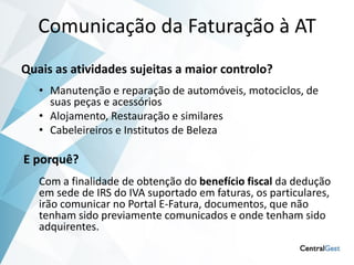 Comunicação da Faturação à AT
Quais as atividades sujeitas a maior controlo?
   • Manutenção e reparação de automóveis, motociclos, de
     suas peças e acessórios
   • Alojamento, Restauração e similares
   • Cabeleireiros e Institutos de Beleza

E porquê?
   Com a finalidade de obtenção do benefício fiscal da dedução
   em sede de IRS do IVA suportado em faturas, os particulares,
   irão comunicar no Portal E-Fatura, documentos, que não
   tenham sido previamente comunicados e onde tenham sido
   adquirentes.
 