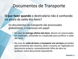Documentos de Transporte
O que fazer quando o destinatário não é conhecido
na altura da saída dos bens?
  Os documentos de transporte são processados
  globalmente, e impressos em papel:
     • No caso de entrega efetiva dos bens, devem ser processados
       em duplicado, utilizando-se o duplicado para justificar a saída
       dos bens

     • No caso de saída de bens a incorporar em serviços prestados
       pelo remetente dos mesmos, deve a mesma ser registada em
       documento próprio, nomeadamente folha de obra ou
       qualquer outro documento equivalente
 