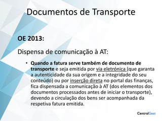 Documentos de Transporte

OE 2013:
Dispensa de comunicação à AT:
  • Quando a fatura serve também de documento de
    transporte e seja emitida por via eletrónica (que garanta
    a autenticidade da sua origem e a integridade do seu
    conteúdo) ou por inserção direta no portal das finanças,
    fica dispensada a comunicação à AT (dos elementos dos
    documentos processados antes de iniciar o transporte),
    devendo a circulação dos bens ser acompanhada da
    respetiva fatura emitida.
 