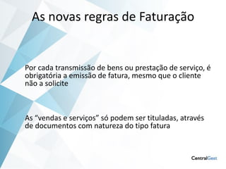 As novas regras de Faturação


Por cada transmissão de bens ou prestação de serviço, é
obrigatória a emissão de fatura, mesmo que o cliente
não a solicite



As “vendas e serviços” só podem ser tituladas, através
de documentos com natureza do tipo fatura
 