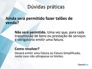 Dúvidas práticas

Ainda será permitido fazer talões de
venda?

    Não será permitido. Uma vez que, para cada
    transmissão de bens ou prestação de serviços
    é obrigatório emitir uma fatura.

    Como resolver?
    Deverá emitir uma Fatura ou Fatura Simplificada,
    neste caso não ultrapasse os limites.
 