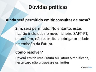 Dúvidas práticas

Ainda será permitido emitir consultas de mesa?
     Sim, será permitido. No entanto, estas
     ficarão incluídas no novo ficheiro SAFT-PT,
     e também, não substitui a obrigatoriedade
     de emissão da Fatura.
     Como resolver?
     Deverá emitir uma Fatura ou Fatura Simplificada,
     neste caso não ultrapasse os limites
 