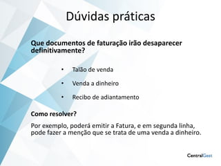 Dúvidas práticas
Que documentos de faturação irão desaparecer
definitivamente?

          •    Talão de venda

          •    Venda a dinheiro

          •    Recibo de adiantamento

Como resolver?
Por exemplo, poderá emitir a Fatura, e em segunda linha,
pode fazer a menção que se trata de uma venda a dinheiro.
 