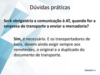 Dúvidas práticas

Será obrigatória a comunicação à AT, quando for a
empresa de transporte a enviar a mercadoria?

     Sim, é necessário. E os transportadores de
     bens, devem ainda exigir sempre aos
     remetentes, o original e o duplicado do
     documento de transporte.
 