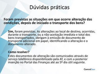 Dúvidas práticas
Foram previstas as situações em que ocorre alteração das
condições, depois de iniciado o transporte dos bens?

  Sim, foram previstas. As alterações ao local de destino, ocorridas,
  durante o transporte, ou a não-aceitação imediata e total dos
  bens transportados, obrigam à emissão de documento de
  transporte adicional em papel, identificando a alteração e o
  documento alterado.

  Como resolver?
  Estes documentos de alteração são comunicados através de
  serviço telefónico disponibilizado pela AT, e com a posterior
  inserção no Portal das Finanças até ao 5º dia útil seguinte.
 