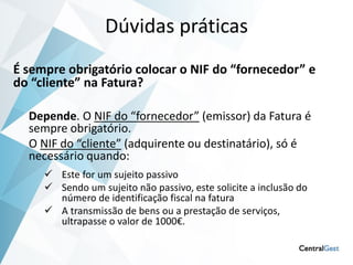 Dúvidas práticas
É sempre obrigatório colocar o NIF do “fornecedor” e
do “cliente” na Fatura?

  Depende. O NIF do “fornecedor” (emissor) da Fatura é
  sempre obrigatório.
  O NIF do “cliente” (adquirente ou destinatário), só é
  necessário quando:
      Este for um sujeito passivo
      Sendo um sujeito não passivo, este solicite a inclusão do
       número de identificação fiscal na fatura
      A transmissão de bens ou a prestação de serviços,
       ultrapasse o valor de 1000€.
 