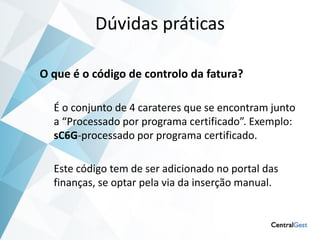 Dúvidas práticas

O que é o código de controlo da fatura?

  É o conjunto de 4 carateres que se encontram junto
  a “Processado por programa certificado”. Exemplo:
  sC6G-processado por programa certificado.

  Este código tem de ser adicionado no portal das
  finanças, se optar pela via da inserção manual.
 