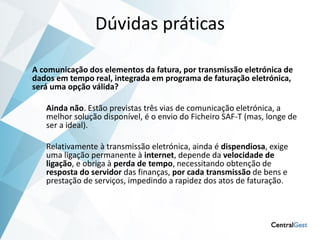 Dúvidas práticas

A comunicação dos elementos da fatura, por transmissão eletrónica de
dados em tempo real, integrada em programa de faturação eletrónica,
será uma opção válida?

   Ainda não. Estão previstas três vias de comunicação eletrónica, a
   melhor solução disponível, é o envio do Ficheiro SAF-T (mas, longe de
   ser a ideal).

   Relativamente à transmissão eletrónica, ainda é dispendiosa, exige
   uma ligação permanente à internet, depende da velocidade de
   ligação, e obriga à perda de tempo, necessitando obtenção de
   resposta do servidor das finanças, por cada transmissão de bens e
   prestação de serviços, impedindo a rapidez dos atos de faturação.
 