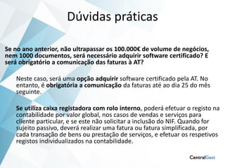 Dúvidas práticas

Se no ano anterior, não ultrapassar os 100.000€ de volume de negócios,
nem 1000 documentos, será necessário adquirir software certificado? E
será obrigatório a comunicação das faturas à AT?

   Neste caso, será uma opção adquirir software certificado pela AT. No
   entanto, é obrigatória a comunicação da faturas até ao dia 25 do mês
   seguinte.

   Se utiliza caixa registadora com rolo interno, poderá efetuar o registo na
   contabilidade por valor global, nos casos de vendas e serviços para
   cliente particular, e se este não solicitar a inclusão do NIF. Quando for
   sujeito passivo, deverá realizar uma fatura ou fatura simplificada, por
   cada transação de bens ou prestação de serviços, e efetuar os respetivos
   registos individualizados na contabilidade.
 