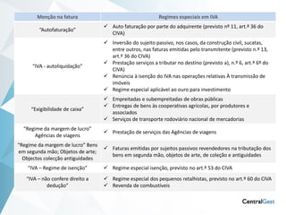 As novas regras de Faturação
       Menção na fatura

        “Autofaturação”
                                                            Regimes especiais em IVA
                                    Auto faturação por parte do adquirente (previsto nº 11, art.º 36 do
                                     CIVA)
                                    Inversão do sujeito passivo, nos casos, da construção civil, sucatas,
                                     entre outros, nas faturas emitidas pelo transmitente (previsto n.º 13,
                                     art.º 36 do CIVA)
                                    Prestação serviços a tributar no destino (previsto a), n.º 6, art.º 6º do
      “IVA - autoliquidação”
                                     CIVA)
                                    Renúncia à isenção do IVA nas operações relativas À transmissão de
                                     imóveis
                                    Regime especial aplicável ao ouro para investimento
                                    Empreitadas e subempreitadas de obras públicas
                                    Entregas de bens às cooperativas agrícolas, por produtores e
     “Exigibilidade de caixa”
                                     associados
                                    Serviços de transporte rodoviário nacional de mercadorias
  “Regime da margem de lucro”
                                    Prestação de serviços das Agências de viagens
       Agências de viagens
“Regime da margem de lucro” Bens
                                    Faturas emitidas por sujeitos passivos revendedores na tributação dos
em segunda mão; Objetos de arte;
                                     bens em segunda mão, objetos de arte, de coleção e antiguidades
  Objectos colecção antiguidades
    “IVA – Regime de isenção”       Regime especial isenção, previsto no art.º 53 do CIVA
   “IVA – não confere direito a     Regime especial dos pequenos retalhistas, previsto no art.º 60 do CIVA
            dedução”                Revenda de combustíveis
 