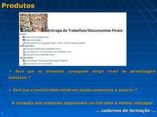 1919
ProdutosProdutos
 Será que os formandos conseguem atingir níveis de aprendizagemSerá que os formandos conseguem atingir níveis de aprendizagem
aceitáveis ?aceitáveis ?
 Será que a produtividade obtida em acções presenciais é superior ?Será que a produtividade obtida em acções presenciais é superior ?
A consulta aos materiais disponíveisA consulta aos materiais disponíveis on-lineon-line será o melhor indicadorserá o melhor indicador
…… cadernos de formação …cadernos de formação …
 