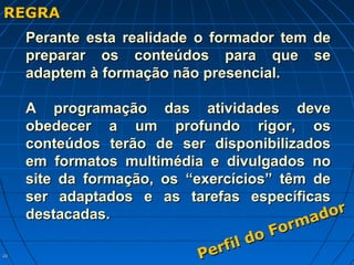 2020
REGRAREGRA
Perante esta realidade o formador tem dePerante esta realidade o formador tem de
preparar os conteúdos para que sepreparar os conteúdos para que se
adaptem à formação não presencial.adaptem à formação não presencial.
A programação das atividades deveA programação das atividades deve
obedecer a um profundo rigor, osobedecer a um profundo rigor, os
conteúdos terão de ser disponibilizadosconteúdos terão de ser disponibilizados
em formatos multimédia e divulgados noem formatos multimédia e divulgados no
site da formação, os “exercícios” têm desite da formação, os “exercícios” têm de
ser adaptados e as tarefas específicasser adaptados e as tarefas específicas
destacadas.destacadas.
Perfil do Formador
Perfil do Formador
 