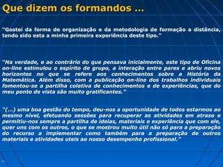 2121
Que dizem os formandos …Que dizem os formandos …
“Na verdade, e ao contrário do que pensava inicialmente, este tipo de Oficina
on-line estimulou o espírito de grupo, a interação entre pares e abriu novos
horizontes no que se refere aos conhecimentos sobre a História da
Matemática. Além disso, com a publicação on-line dos trabalhos individuais
fomentou-se a partilha coletiva de conhecimentos e de experiências, que do
meu ponto de vista são muito gratificantes.”
“(…) uma boa gestão do tempo, deu-nos a oportunidade de todos estarmos ao
mesmo nível, efetuando sessões para recuperar as atividades em atraso e
permitiu-nos sempre a partilha de ideias, materiais e experiência que com ele,
quer uns com os outros, o que se mostrou muito útil não só para a preparação
do recurso a implementar como também para a preparação de outros
materiais e atividades uteis ao nosso desempenho profissional.”
“Gostei da forma de organização e da metodologia de formação a distância,
tendo sido esta a minha primeira experiência deste tipo.”
 