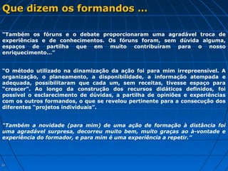 2222
Que dizem os formandos …Que dizem os formandos …
“Também os fóruns e o debate proporcionaram uma agradável troca de
experiências e de conhecimentos. Os fóruns foram, sem dúvida alguma,
espaços de partilha que em muito contribuíram para o nosso
enriquecimento…”
“O método utilizado na dinamização da ação foi para mim irrepreensível. A
organização, o planeamento, a disponibilidade, a informação atempada e
adequada, possibilitaram que cada um, sem receitas, tivesse espaço para
“crescer”. Ao longo da construção dos recursos didáticos definidos, foi
possível o esclarecimento de dúvidas, a partilha de opiniões e experiências
com os outros formandos, o que se revelou pertinente para a consecução dos
diferentes “projetos individuais”.
“Também a novidade (para mim) de uma ação de formação à distância foi
uma agradável surpresa, decorreu muito bem, muito graças ao à-vontade e
experiência do formador, e para mim é uma experiência a repetir.”
 