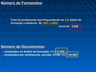 33
Número de FormandosNúmero de Formandos::
Total de professores que frequentaram asTotal de professores que frequentaram as 310310 ações deações de
formação a distância deformação a distância de 1997 a 20091997 a 2009::
cerca decerca de 5 0005 000
… produzidos no âmbito da formação: (+/-) 37.000
… produzidos por professores, escolas, CFAE: (+/-) 135.000
Número de DocumentosNúmero de Documentos::
 