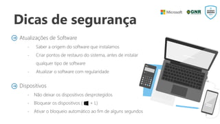 Dicas de segurança
Atualizações de Software
 Saber a origem do software que instalamos
 Criar pontos de restauro do sistema, antes de instalar
qualquer tipo de software
 Atualizar o software com regularidade
Dispositivos
 Não deixar os dispositivos desprotegidos
 Bloquear os dispositivos ( + L)
 Ativar o bloqueio automático ao fim de alguns segundos
 