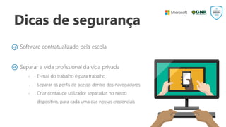 Dicas de segurança
Software contratualizado pela escola
Separar a vida profissional da vida privada
 E-mail do trabalho é para trabalho
 Separar os perfis de acesso dentro dos navegadores
 Criar contas de utilizador separadas no nosso
dispositivo, para cada uma das nossas credenciais
 