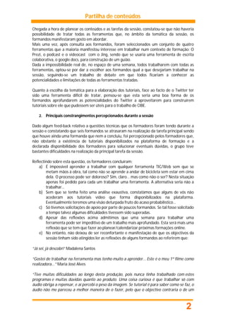 Partilha de conteúdos

Chegada a hora de planear os conteúdos e as tarefas da sessão, constatou-se que não haveria
possibilidade de tratar todas as ferramentas que, no âmbito da temática da sessão, os
formandos manifestaram gosto em abordar.
Mais uma vez, após consulta aos formandos, foram seleccionados um conjunto de quatro
ferramentas que a maioria manifestou interesse em trabalhar num contexto de formação: O
Prezi, o podcast e o videocast com o Jing, sendo que se usaria uma ferramenta de escrita
colaborativa, o google docs, para construção de um guião.
Dada a impossibilidade real de, no espaço de uma semana, todos trabalharem com todas as
ferramentas, optou-se por dar a escolher aos formandos qual a que desejariam trabalhar na
sessão, seguindo-se um trabalho de debate em que todos ficariam a conhecer as
potencialidades e limitações de todas as ferramentas tratadas.

Quanto à escolha da temática para a elaboração dos tutoriais, face ao facto de o Twitter ter
sido uma ferramenta difícil de tratar, pensou-se que esta seria uma boa forma de os
formandos aprofundarem as potencialidades do Twitter a aproveitarem para construírem
tutoriais sobre ele que pudessem ser úteis para o trabalho de CIBE.

    2.   Principais constrangimentos percepcionados durante a sessão

Dado algum feed-back relativo a questões técnicas que os formadores foram tendo durante a
sessão e constatando que seis formandos se atrasaram na realização da tarefa principal sendo
que houve ainda uma formanda que nem a concluiu, foi percepcionado pelos formadores que,
não obstante a existência de tutoriais disponibilizados na plataforma de formação e a
declarada disponibilidade dos formadores para solucionar eventuais dúvidas, o grupo teve
bastantes dificuldades na realização da principal tarefa da sessão.

Reflectindo sobre esta questão, os formadores concluíram:
    a) É impossível aprender a trabalhar com qualquer ferramenta TIC/Web sem que se
        metam mãos à obra, tal como não se aprende a andar de bicicleta sem estar em cima
        dela. O processo pode ser doloroso? Sim, claro… mas como não o ser? Nesta situação
        apenas foi pedido para cada um trabalhar uma ferramenta. A alternativa seria não a
        trabalhar…
    b) Sem que se tenha feito uma análise exaustiva, constatámos que alguns de vós não
        acederam aos tutoriais vídeo que forma disponibilizados na plataforma.
        Eventualmente teremos uma visão deturpada fruto do acaso probabilístico…
    c) Só tivemos solicitações de apoio por parte de poucos formandos. Se tal fosse solicitado
        a tempo talvez algumas dificuldades tivessem sido superadas.
    d) Apesar das reflexões acima admitimos que uma semana para trabalhar uma
        ferramenta pode ser impeditivo de um trabalho mais aprofundado. Esta será mais uma
        reflexão que se tem que fazer ao planear/calendarizar próximas formações online.
    e) No entanto, não deixou de ser reconfortante e manifestação de que os objectivos da
        sessão tinham sido atingidos ler as reflexões de alguns formandos ao referirem que:

“Já sei, já descobri” Madalena Santos

“Gostei de trabalhar na ferramenta mas tenho muito a aprender... Este é o meu 1º filme como
realizadora...” Maria José Alves

“Tive muitas dificuldades ao longo desta produção, pois nunca tinha trabalhado com estes
programas e muitas dúvidas quanto ao produto. Uma coisa curiosa é que trabalhar só com
áudio obriga a repensar, e aí percebi o peso da imagem. Se tutorial é para saber como se faz, o
áudio não me pareceu a melhor maneira de o fazer, pelo que o objectivo contraria o de um



                                                                                          2
 