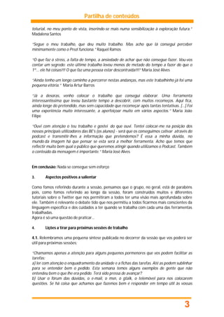Partilha de conteúdos

toturial, no meu ponto de vista, inserindo-se mais numa sensibilização à exploração futura.”
Madalena Santos

“Segue o meu trabalho, que deu muito trabalho. Mas acho que lá consegui perceber
minimamente como o Prezi funciona.” Raquel Ramos

“O que faz o stress, a falta de tempo, a ansiedade de achar que não consegue fazer. Vou-vos
contar um segredo: este último trabalho levou menos de metade do tempo a fazer do que o
1º... ele há coisas!!! O que faz uma pessoa estar descontraída!!!” Maria José Alves

“Ainda tenho um longo caminho a percorrer nestas andanças, mas este trabalhinho já foi uma
pequena vitória.” Maria Artur Barros

“Já a desoras, venho colocar o trabalho que consegui elaborar. Uma ferramenta
interessantíssima que levou bastante tempo a descobrir, com muitos recomeços. Aqui fica,
ainda longe do pretendido, mas sem capacidade que recomeçar após tantas tentativas. […] Foi
uma experiência muito interessante, a aperfeiçoar muito em vários aspectos.” Maria João
Filipe

“Ouvi com atenção o teu trabalho e gostei do que ouvi. Tentei colocar-me na posição dos
nossos principais utilizadores das BE's (os alunos) - será que os conseguimos cativar através do
podcast e transmitir-lhes a informação que pretendemos? É essa a minha dúvida, no
mundo da imagem há que pensar se esta será a melhor ferramenta. Acho que temos que
reflectir muito bem qual o público que queremos atingir quando utilizamos o Podcast. Também
o conteúdo da mensagem é importante.” Maria José Alves


Em conclusão: Nada se consegue sem esforço

3.      Aspectos positivos a salientar

Como fomos referindo durante a sessão, pensamos que o grupo, no geral, está de parabéns
pois, como fomos referindo ao longo da sessão, foram construídos muitos e diferentes
tutoriais sobre o Twitter que nos permitiram a todos ter uma visão mais aprofundada sobre
ele. Também é relevante o debate tido que nos permitiu a todos ficarmos mais conscientes da
linguagem específica e dos cuidados a ter quando se trabalha com cada uma das ferramentas
trabalhadas.
Agora é só uma questão de praticar…

4.      Lições a tirar para próximas sessões de trabalho

4.1. Relembramos uma pequena síntese publicada no decorrer da sessão que vos poderá ser
útil para próximas sessões:

“Chamamos apenas a atenção para alguns pequenos pormenores que vos podem facilitar as
tarefas:
a) ler com atenção o enquadramento da unidade e a fichas das tarefas. Até as podem sublinhar
para se entender bem o pedido. Esta semana temos alguns exemplos de gente que não
entendeu bem o que lhe era pedido. Terá sido pressa de avançar?
b) Usar o fórum das dúvidas, o e-mail, o msn, o gtalk, o telemóvel para nos colocarem
questões. Se há coisa que achamos que fazemos bem é responder em tempo útil às vossas




                                                                                           3
 