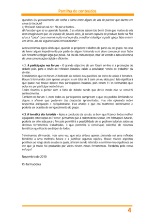 Partilha de conteúdos

questões (eu pessoalmente até tenho a fama entre alguns de vós de parecer que durmo em
cima do teclado)
c) Procurar tutoriais na net. Há por aí tantos...
d) Perceber que só se aprende fazendo. E as vitórias sabem tão bem! Creio que muitos de vós
nem imaginavam que, no espaço de poucos anos, já seriam capazes de produzir tanto na Net
e) se a "coisa" corre mesmo muito mal num dia, o melhor é desligar e pedir ajuda. Não entrem
em stress. No dia seguinte tudo correrá melhor.”

Acrescentamos agora ainda que, quando se propõem trabalhos de pares ou de grupo, no caso
de haver algum impedimento por parte de algum formando este deve comunicar esse facto
aos restantes colegas logo que possa. Na era da comunicação, não faz sentido a não existência
de uma comunicação rápida e eficiente.

4.2. A participação nos fóruns – O grande objectivo de um fórum on-line é a promoção do
debate pois, para o envio de reflexões isoladas, existe a actividade “envio de trabalho” ou
similar.
Constatámos que no fórum 2 dedicado ao debate das questões do texto de apoio à temática.
Houve 5 formandos com apenas um post e um total de 8 com um ou dois post. Isto significará
que quase não houve debate mas participações isoladas, pois foram 11 os formandos que
optaram por participar neste fórum.
Todos ficamos a perder com a falta de debate sendo que deste modo não se constrói
conhecimento.
Também no fórum 1, nem todos os participantes cumpriram o que era pedido, limitando-se
alguns a afirmar que gostavam das propostas apresentadas, mas não opinando sobre
respectiva adequação e exequibilidade. Esta análise é que era realmente interessante e
poderia ser ocasião de enriquecimento do grupo.

4.3. A temática dos tutoriais – Após a conclusão da sessão, se bem que ficámos todos melhor
equipados em relação ao Twitter, pensamos que a ordem desta sessão, em formações futuras,
poderia ser alterada para o fim pois permitirá a possibilidade de se pedirem tutoriais sobre as
diversas ferramentas trabalhadas, o que permitirá a construção colectiva de recursos
temáticos que ficarão ao dispor de todos.

Terminamos afirmando, mais uma vez, que esta síntese apenas pretende ser uma reflexão
tendente a uma melhoria futura e a justificar algumas opções. Houve muitos aspectos
positivos ao longo desta sessão os quais já foram sendo referidos e sentimo-nos orgulhosos ao
ver que já muito foi produzido por vocês nestes novas ferramentas. Parabéns pelo vosso
esforço!

Novembro de 2010

Os formadores




                                                                                          4
 