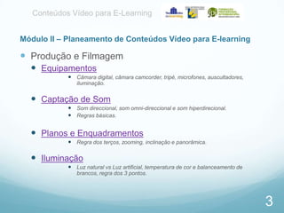 Conteúdos Vídeo para E-Learning
Módulo II – Planeamento de Conteúdos Vídeo para E-learning

 Produção e Filmagem
 Equipamentos
 Câmara digital, câmara camcorder, tripé, microfones, auscultadores,
iluminação.

 Captação de Som
 Som direccional, som omni-direccional e som hiperdirecional.
 Regras básicas.

 Planos e Enquadramentos
 Regra dos terços, zooming, inclinação e panorâmica.

 Iluminação
 Luz natural vs Luz artificial, temperatura de cor e balanceamento de
brancos, regra dos 3 pontos.

3

 