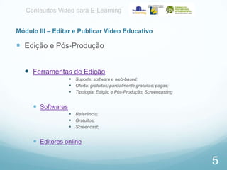 Conteúdos Vídeo para E-Learning
Módulo III – Editar e Publicar Vídeo Educativo

 Edição e Pós-Produção
 Ferramentas de Edição
 Suporte: software e web-based;
 Oferta: gratuitas; parcialmente gratuitas; pagas;
 Tipologia: Edição e Pós-Produção; Screencasting

 Softwares
 Referência;
 Gratuitos;
 Screencast;

 Editores online

5

 