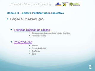 Conteúdos Vídeo para E-Learning
Módulo III – Editar e Publicar Vídeo Educativo

 Edição e Pós-Produção
 Técnicas Básicas de Edição
 Componentes do ambiente de edição de vídeo;
 Técnicas básicas;

 Pós-Produção





Efeitos;
Correção de Cor
Grafismo
Som

6

 