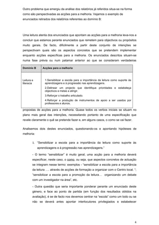 Outro problema que emergiu da análise dos relatórios já referidos situa-se na forma
como são perspectivadas as acções para a melhoria. Vejamos o exemplo de
enunciados retirados dos relatórios referentes ao domínio B:




Uma leitura atenta dos enunciados que apontam as acções para a melhoria leva-nos a
concluir que estamos perante enunciados que remetem para objectivos ou propósitos
muito gerais. De facto, dificilmente a partir deste conjunto de intenções se
perspectivam quais são os aspectos concretos que se pretendem implementar
enquanto acções específicas para a melhoria. Os enunciados descritos situam-se
numa fase prévia ou num patamar anterior ao que se consideram verdadeiras

Domínio B      Acções para a melhoria



Leitura e        1.Sensibilizar a escola para a importância da leitura como suporte às
literacia        aprendizagens e à progressão nas aprendizagens.
                 2.Delinear um projecto que identifique prioridades e estabeleça
                 objectivos e metas a atingir.
                 3.Reforçar o trabalho articulado.
                 4.Reforçar a produção de instrumentos de apoio a ser usados por
                 professores e alunos.

propostas de acções para a melhoria. Quase todos os verbos iniciais se situam no
plano mais geral das intenções, necessitando portanto de uma especificação que
revele claramente o quê se pretende fazer e, em alguns casos, o como se vai fazer.


Analisemos dois destes enunciados, questionando-os e apontando hipóteses de
melhoria:


        1. “Sensibilizar a escola para a importância da leitura como suporte às
            aprendizagens e à progressão nas aprendizagens.”

        - O termo “sensibilizar” é muito geral; uma acção para a melhoria deverá
        especificar, neste caso, o como, ou seja, que aspectos concretos de actuação
        se integram nesse termo: exemplos - “sensibilizar a escola para a importância
        da leitura …. através de acções de formação a organizar com o Centro local. “;
        “sensibilizar a escola para a promoção da leitura… organizando um debate
        com um investigador na área”, etc.

        - Outra questão que seria importante ponderar perante um enunciado deste
        género, e face ao ponto de partida (em função dos resultados obtidos na
        avaliação), é se de facto nos devemos centrar na “escola” como um todo ou se
        não se deverá antes apontar interlocutores privilegiados e estabelecer




                                                                                         4
 