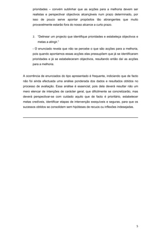 prioridades – convém sublinhar que as acções para a melhoria devem ser
       realistas e perspectivar objectivos alcançáveis num prazo determinado, por
       isso de pouco serve apontar propósitos tão abrangentes que muito
       provavelmente estarão fora do nosso alcance a curto prazo.


       2. “Delinear um projecto que identifique prioridades e estabeleça objectivos e
          metas a atingir.”

      - O enunciado revela que não se percebe o que são acções para a melhoria,
      pois quando apontamos essas acções elas pressupõem que já se identificaram
      prioridades e já se estabeleceram objectivos, resultando então daí as acções
      para a melhoria.


A ocorrência de enunciados do tipo apresentado é frequente, indiciando que de facto
não foi ainda efectuada uma análise ponderada dos dados e resultados obtidos no
processo de avaliação. Essa análise é essencial, pois dela deverá resultar não um
mero elencar de intenções de carácter geral, que dificilmente se concretizarão, mas
deverá perspectivar-se com cuidado aquilo que de facto é prioritário, estabelecer
metas credíveis, identificar etapas de intervenção exequíveis e seguras, para que os
sucessos obtidos se consolidem sem hipóteses de recuos ou inflexões indesejadas.




                                                                                   5
 