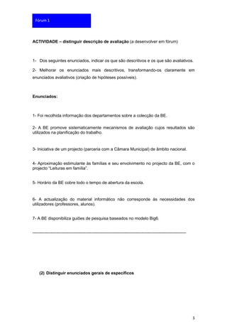 Fórum 1




ACTIVIDADE – distinguir descrição de avaliação (a desenvolver em fórum)



1- Dos seguintes enunciados, indicar os que são descritivos e os que são avaliativos.

2- Melhorar os enunciados mais descritivos, transformando-os claramente em
enunciados avaliativos (criação de hipóteses possíveis).



Enunciados:



1- Foi recolhida informação dos departamentos sobre a colecção da BE.

2- A BE promove sistematicamente mecanismos de avaliação cujos resultados são
utilizados na planificação do trabalho.


3- Iniciativa de um projecto (parceria com a Câmara Municipal) de âmbito nacional.


4- Aproximação estimulante às famílias e seu envolvimento no projecto da BE, com o
projecto “Leituras em família”.


5- Horário da BE cobre todo o tempo de abertura da escola.


6- A actualização do material informático não corresponde às necessidades dos
utilizadores (professores, alunos).


7- A BE disponibiliza guiões de pesquisa baseados no modelo Big6.


--------------------------------------------------------------------------------------------------------------




    (2) Distinguir enunciados gerais de específicos




                                                                                                                 3
 