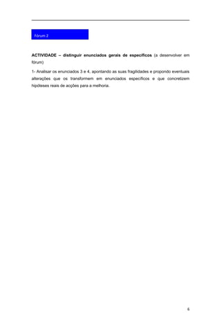 Fórum 2



ACTIVIDADE – distinguir enunciados gerais de específicos (a desenvolver em
fórum)

1- Analisar os enunciados 3 e 4, apontando as suas fragilidades e propondo eventuais
alterações que os transformem em enunciados específicos e que concretizem
hipóteses reais de acções para a melhoria.




                                                                                  6
 