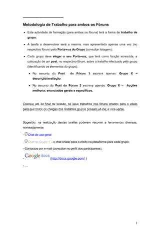 -----------------------------------------

Metodologia de Trabalho para ambos os Fóruns

• Esta actividade de formação (para ambos os fóruns) terá a forma de trabalho de
    grupo;

• A tarefa a desenvolver será a mesma, mas apresentada apenas uma vez (no
    respectivo fórum) pelo Porta-voz do Grupo (consultar listagem);

• Cada grupo deve eleger o seu Porta-voz, que terá como função acrescida, a
    colocação de um post, no respectivo fórum, sobre o trabalho efectuado pelo grupo
    (identificando os elementos do grupo);

     • No assunto do Post                   do Fórum 1 escreva apenas: Grupo X –
         descrição/avaliação

     • No assunto do Post do Fórum 2 escreva apenas: Grupo X –                Acções
         melhoria: enunciados gerais e específicos.



Coloque até ao final da sessão, os seus trabalhos nos fóruns criados para o efeito
para que todos os colegas dos restantes grupos possam vê-los, e vice-versa.



Sugestão: na realização destas tarefas poderem recorrer a ferramentas diversas,
nomeadamente:

-    Chat de uso geral

-    Chat do Grupo 1 - o chat criado para o efeito na plataforma para cada grupo;

- Contactos por e-mail (consultar no perfil dos participantes),


-                          (http://docs.google.com/ )

-…




                                                                                    7
 