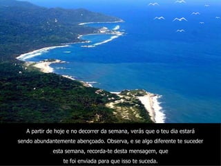 A partir de hoje e no decorrer da semana, verás que o teu dia estará sendo abundantemente abençoado. Observa, e se algo diferente te suceder esta semana, recorda-te desta mensagem, que te foi enviada para que isso te suceda. 