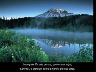 Seja quem fôr esta pessoa, que os teus anjos,  SENHOR, a protejam como a menina de teus olhos.   
