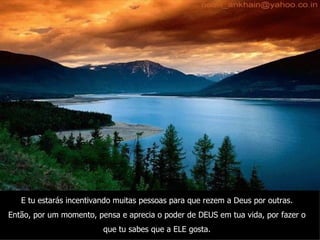 E tu estarás incentivando muitas pessoas para que rezem a Deus por outras. Então, por um momento, pensa e aprecia o poder de DEUS em tua vida, por fazer o que tu sabes que a ELE gosta. 